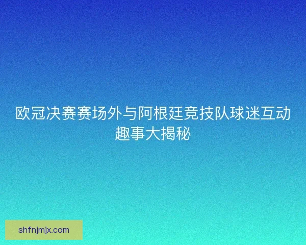 欧冠决赛赛场外与阿根廷竞技队球迷互动趣事大揭秘