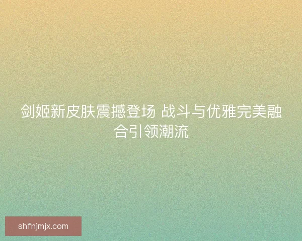 剑姬新皮肤震撼登场 战斗与优雅完美融合引领潮流