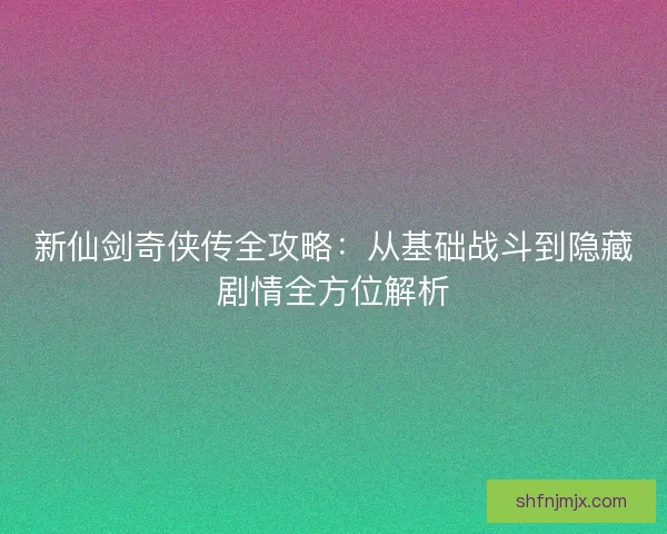 新仙剑奇侠传全攻略：从基础战斗到隐藏剧情全方位解析