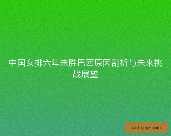 中国女排六年未胜巴西原因剖析与未来挑战展望