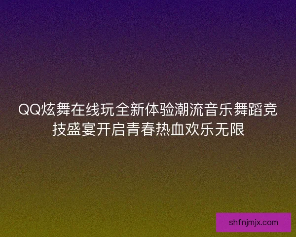 QQ炫舞在线玩全新体验潮流音乐舞蹈竞技盛宴开启青春热血欢乐无限