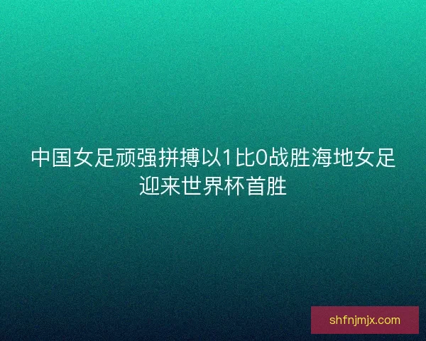 中国女足顽强拼搏以1比0战胜海地女足迎来世界杯首胜