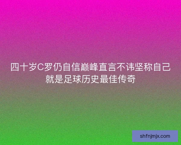 四十岁C罗仍自信巅峰直言不讳坚称自己就是足球历史最佳传奇