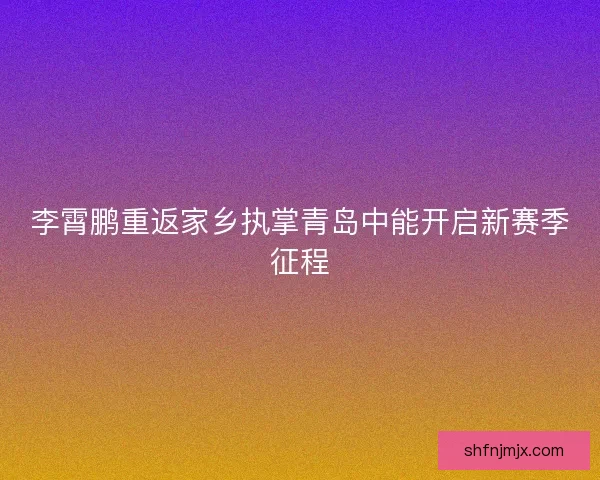 李霄鹏重返家乡执掌青岛中能开启新赛季征程
