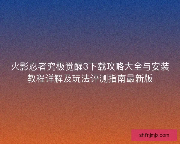 火影忍者究极觉醒3下载攻略大全与安装教程详解及玩法评测指南最新版