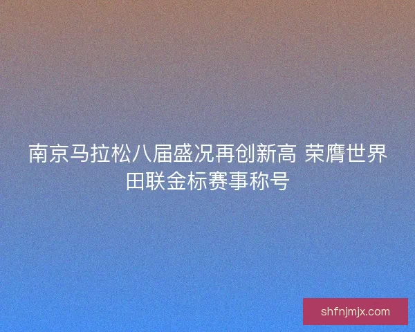 南京马拉松八届盛况再创新高 荣膺世界田联金标赛事称号