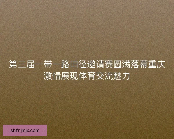 第三届一带一路田径邀请赛圆满落幕重庆激情展现体育交流魅力