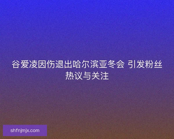 谷爱凌因伤退出哈尔滨亚冬会 引发粉丝热议与关注