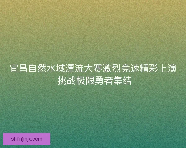 宜昌自然水域漂流大赛激烈竞速精彩上演 挑战极限勇者集结