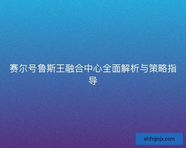 赛尔号鲁斯王融合中心全面解析与策略指导