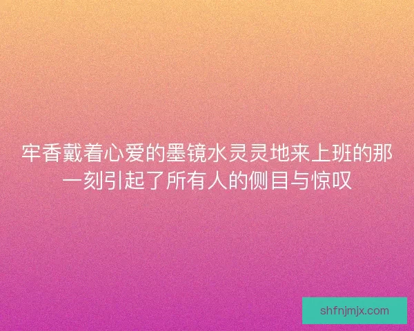 牢香戴着心爱的墨镜水灵灵地来上班的那一刻引起了所有人的侧目与惊叹