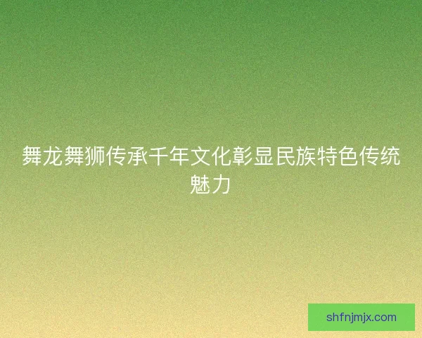 舞龙舞狮传承千年文化彰显民族特色传统魅力