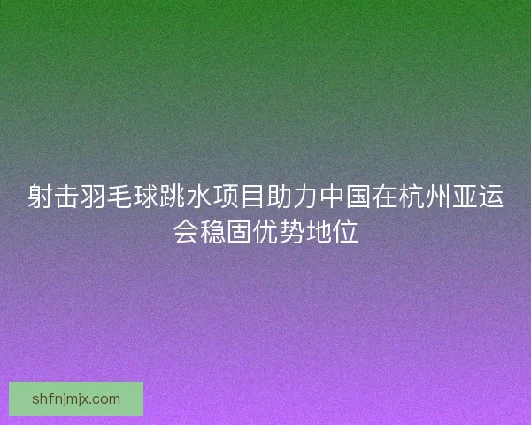 射击羽毛球跳水项目助力中国在杭州亚运会稳固优势地位