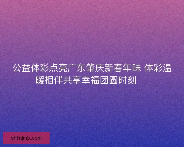 公益体彩点亮广东肇庆新春年味 体彩温暖相伴共享幸福团圆时刻 🎉
