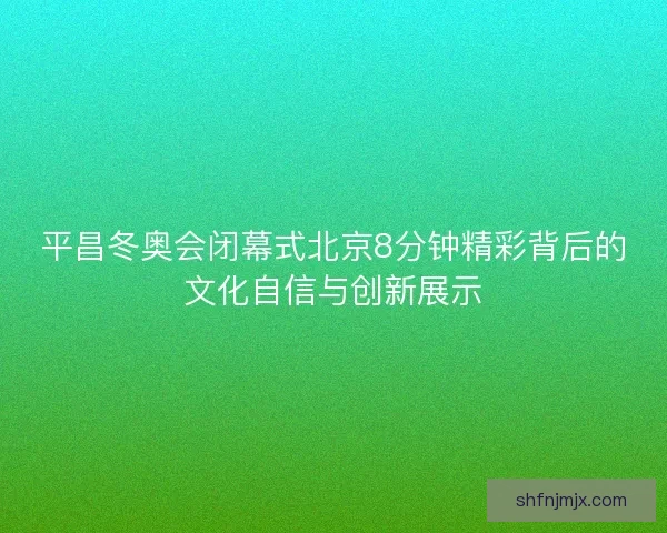 平昌冬奥会闭幕式北京8分钟精彩背后的文化自信与创新展示