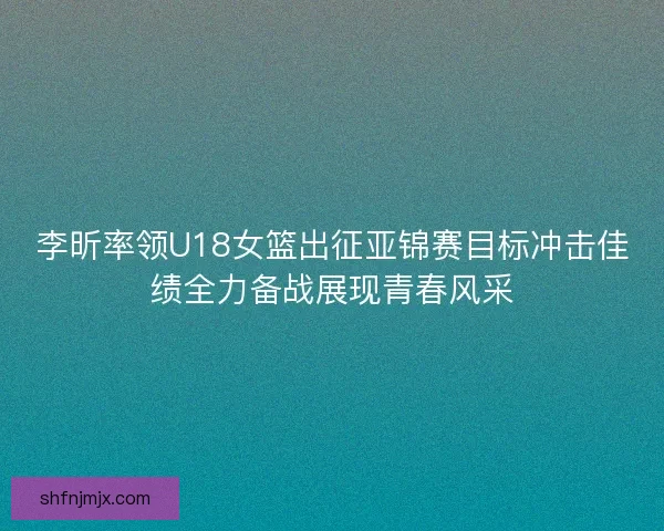 李昕率领U18女篮出征亚锦赛目标冲击佳绩全力备战展现青春风采
