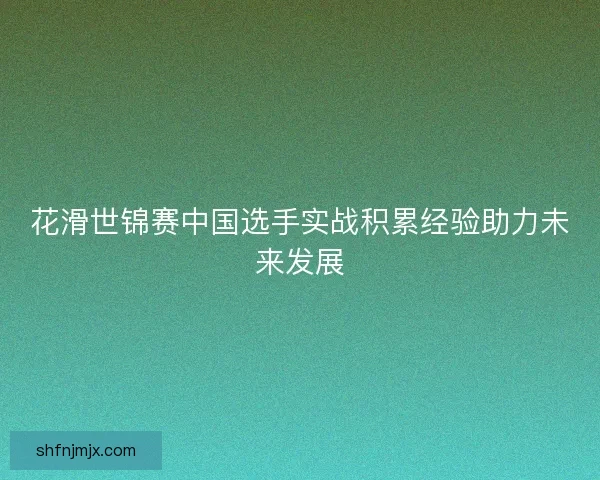 花滑世锦赛中国选手实战积累经验助力未来发展