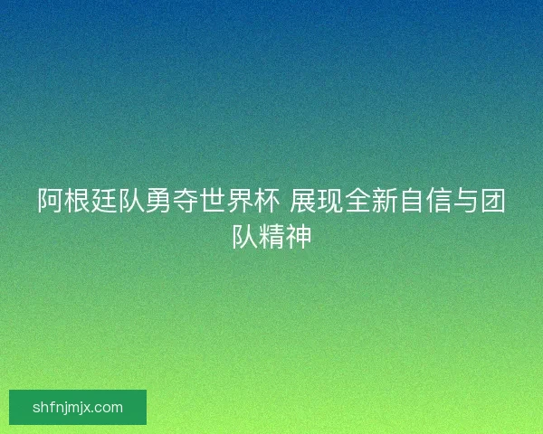 阿根廷队勇夺世界杯 展现全新自信与团队精神