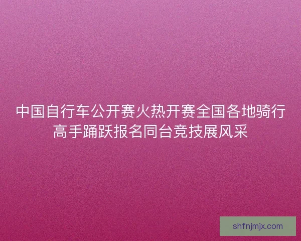 中国自行车公开赛火热开赛全国各地骑行高手踊跃报名同台竞技展风采