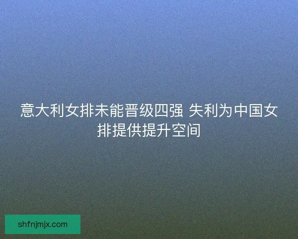 意大利女排未能晋级四强 失利为中国女排提供提升空间