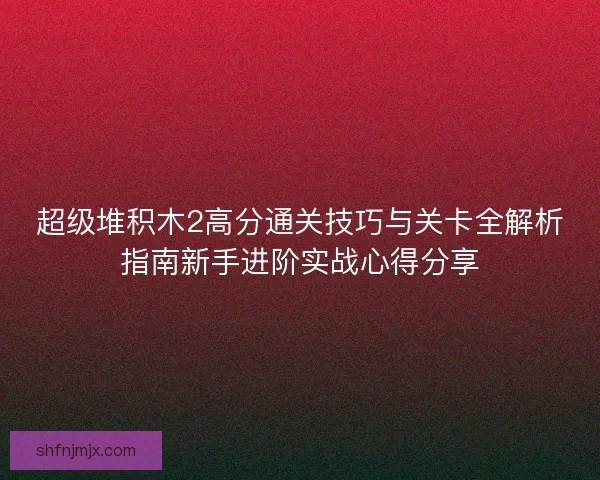 超级堆积木2高分通关技巧与关卡全解析指南新手进阶实战心得分享