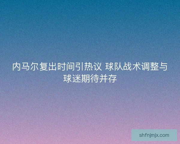 内马尔复出时间引热议 球队战术调整与球迷期待并存