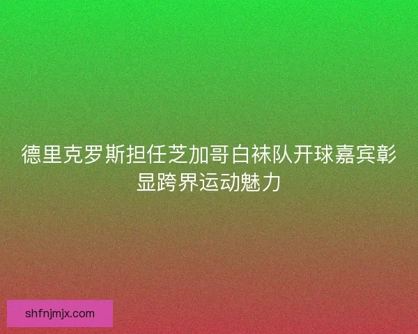德里克罗斯担任芝加哥白袜队开球嘉宾彰显跨界运动魅力